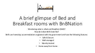 A brief glimpse of Bed and
Breakfast rooms with BnBNation
Wondering what is a Bed and Breakfast (BnB)?
How do Indian BnB’s look like?
BnB’s are homestay accommodations registered with the government and have the following features:
• Safe & Secure
• Well-managed
• Warmly-hosted
• Home away from home
 