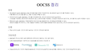OOCSS 정리
장점
• 재사용성이 높음: OOCSS는 CSS 코드를 모듈 단위로 구성하므로, 재사용성이 높은 코드를 작성할 수 있다.
이를 통해 코드의 양을 줄이고, 개발 시간을 단축할 수 있다.
• 유지보수성이 높음: OOCSS는 코드를 구조화하므로, 코드의 유지보수성이 높아진다.
스타일을 수정해도 레이아웃이 변경되지 않고, 레이아웃을 수정해도 스타일이 변경되지 않으므로, 코드를 보다 쉽게 수정할 수 있다.
• 확장성이 높음: OOCSS는 객체지향적인 접근 방식을 채용하므로, 코드를 쉽게 확장할 수 있다.
새로운 모듈을 추가하거나, 기존 모듈을 수정해도 다른 모듈에 영향을 미치지 않으므로, 코드의 안정성이 높아진다.
단점
• 학습 난이도 높음 / 코드의 양이 늘어남 / 코드의 가독성이 떨어짐
기타의견
• OOCSS의 역사는 매우 길며 명확하게 규칙이라고 불리는 것도 많지 않다.
• 다른 CSS방법론들은 기본적으로 크OCSS를 참조하면서 개선한 것
• 오늘날 컴포넌트 기반의 개발엔 OOCSS 한 가지만으로 실질적인 CSS 설계를 수행하는 것은 그다지 현실적이지 않다.
 