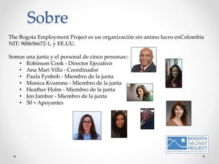The Bogota Employment Project es un organización sin animo lucro enColombia
NIT: 900656672-1, y EE.UU.
Somos una junta y el personal de cinco personas::
• Robinson Cook - Director Ejecutivo
• Ana Mari Villa - Coordinador
• Paula Fynboh - Miembro de la junta
• Monica Kvamme - Miembro de la junta
• Heather Holm - Miembro de la junta
• Jen Jambor - Miembro de la junta
• 50 + Apoyantes
Sobre
 