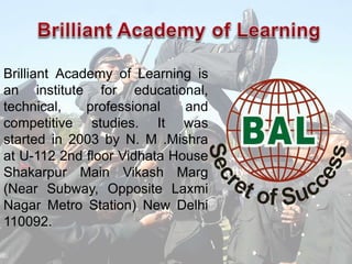 Brilliant Academy of Learning is
an institute for educational,
technical, professional and
competitive studies. It was
started in 2003 by N. M .Mishra
at U-112 2nd floor Vidhata House
Shakarpur Main Vikash Marg
(Near Subway, Opposite Laxmi
Nagar Metro Station) New Delhi
110092.
 