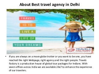 About Best travel agency in Delhi
• If you are always on a move globe trotter or you want to be one, you have
reached the right webpage, right agency and the right people. Travelz
Factory is a production house of global tour packages for Indians. With
seven offices across India we are available 24x7 to enhance the experience
of our travelers.
 
