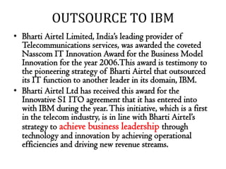 OUTSOURCE TO IBM
• Bharti Airtel Limited, India’s leading provider of
  Telecommunications services, was awarded the coveted
  Nasscom IT Innovation Award for the Business Model
  Innovation for the year 2006.This award is testimony to
  the pioneering strategy of Bharti Airtel that outsourced
  its IT function to another leader in its domain, IBM.
• Bharti Airtel Ltd has received this award for the
  Innovative S1 ITO agreement that it has entered into
  with IBM during the year. This initiative, which is a first
  in the telecom industry, is in line with Bharti Airtel’s
  strategy to achieve business leadership through
  technology and innovation by achieving operational
  efficiencies and driving new revenue streams.
 