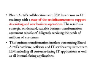 • Bharti Airtel’s collaboration with IBM has drawn an IT
  roadmap with a state-of-the-art infrastructure to support
  its existing and new business operations. The result is a
  strategic, on demand, scalable business transformation
  agreement capable of diligently servicing the needs of
  millions of customers.
• This business transformation involves outsourcing Bharti
  Airtel’s hardware, software and IT services requirements to
  IBM including all customer-facing IT applications as well
  as all internal-facing applications.
 