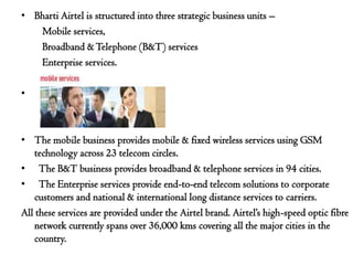 • Bharti Airtel is structured into three strategic business units –
   Mobile services,
   Broadband & Telephone (B&T) services
   Enterprise services.

•



• The mobile business provides mobile & fixed wireless services using GSM
    technology across 23 telecom circles.
• The B&T business provides broadband & telephone services in 94 cities.
• The Enterprise services provide end-to-end telecom solutions to corporate
    customers and national & international long distance services to carriers.
All these services are provided under the Airtel brand. Airtel’s high-speed optic fibre
    network currently spans over 36,000 kms covering all the major cities in the
    country.
 