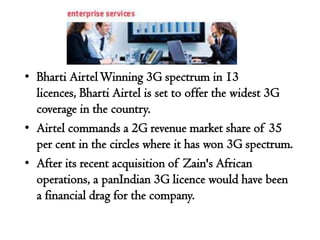 • Bharti Airtel Winning 3G spectrum in 13
  licences, Bharti Airtel is set to offer the widest 3G
  coverage in the country.
• Airtel commands a 2G revenue market share of 35
  per cent in the circles where it has won 3G spectrum.
• After its recent acquisition of Zain's African
  operations, a panIndian 3G licence would have been
  a financial drag for the company.
 