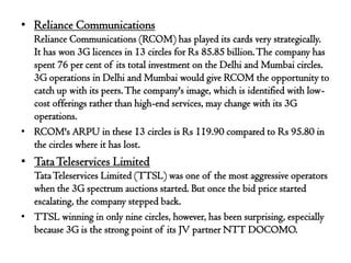 • Reliance Communications
  Reliance Communications (RCOM) has played its cards very strategically.
  It has won 3G licences in 13 circles for Rs 85.85 billion. The company has
  spent 76 per cent of its total investment on the Delhi and Mumbai circles.
  3G operations in Delhi and Mumbai would give RCOM the opportunity to
  catch up with its peers. The company's image, which is identified with low-
  cost offerings rather than high-end services, may change with its 3G
  operations.
• RCOM's ARPU in these 13 circles is Rs 119.90 compared to Rs 95.80 in
  the circles where it has lost.
• Tata Teleservices Limited
  Tata Teleservices Limited (TTSL) was one of the most aggressive operators
  when the 3G spectrum auctions started. But once the bid price started
  escalating, the company stepped back.
• TTSL winning in only nine circles, however, has been surprising, especially
  because 3G is the strong point of its JV partner NTT DOCOMO.
 