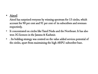 • Aircel
  Aircel has surprised everyone by winning spectrum for 13 circles, which
  account for 90 per cent and 91 per cent of its subscribers and revenues
  respectively.
• It concentrated on circles like Tamil Nadu and the Northeast. It has also
  won 3G licences in the Jammu & Kashmir.
• . Its bidding strategy was centred on the value added services potential of
  the circles, apart from maintaining the high ARPU subscriber base.
 