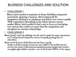 BUSINESS CHALLENGES AND SOLUTION
• CHALLENGE 1
  Bharti Airtel needed to maximize its future flexibility and growth
  potential by adopting a business- driven framework for
  integration, allowing it to implement and deliver new services rapidly.
  With competition intensifying in the Indian telecom services
  market, Bharti Airtel needed to find a way to focus on developing
  new services that could set it apart from the competition and
  strengthen its customer relationships.
• CHALLENGE 2
Bharti Airtel’s other big challenge was the need to make the major investments
   in IT infrastructure required to service its rapidly growing base of
   subscribers.
Bharti Airtel faced an added financial risk from a steady
   decline in India's average revenue per user (ARPU) for mobile telecom
   services, the result of government-mandated pricing changes that created –
   at roughly eight dollars a month – one of the lowest ARPUs of the region.
 