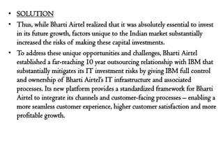 • SOLUTION
• Thus, while Bharti Airtel realized that it was absolutely essential to invest
  in its future growth, factors unique to the Indian market substantially
  increased the risks of making these capital investments.
• To address these unique opportunities and challenges, Bharti Airtel
  established a far-reaching 10 year outsourcing relationship with IBM that
  substantially mitigates its IT investment risks by giving IBM full control
  and ownership of Bharti Airtel’s IT infrastructure and associated
  processes. Its new platform provides a standardized framework for Bharti
  Airtel to integrate its channels and customer-facing processes – enabling a
  more seamless customer experience, higher customer satisfaction and more
  profitable growth.
 