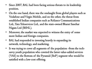 • Since 2007, BAL had been facing serious threats to its leadership
  position.
• On the one hand, there was the onslaught from global players such as
  Vodafone and Virgin Mobile, and on the other, the threat from
  established Indian companies such as Reliance Communications
  Ltd., Tata Teleservices Ltd., and the state-owned Bharat Sanchar
  Nigam Ltd (BSNL).
• Moreover, the market was expected to witness the entry of some
  more Indian and foreign companies.
• BAL had responded to investing heavily in expanding its
  network, technology, and marketing.
• It was trying to cover all segments of the population -from the tech-
  savvy youth population who coveted the latest value-added services
  (VAS) to the Bottom of the Pyramid (BoP) segment who would be
  satisfied with a low-cost offering.
 