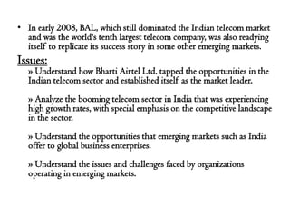 • In early 2008, BAL, which still dominated the Indian telecom market
  and was the world's tenth largest telecom company, was also readying
  itself to replicate its success story in some other emerging markets.
Issues:
   » Understand how Bharti Airtel Ltd. tapped the opportunities in the
   Indian telecom sector and established itself as the market leader.
   » Analyze the booming telecom sector in India that was experiencing
   high growth rates, with special emphasis on the competitive landscape
   in the sector.
   » Understand the opportunities that emerging markets such as India
   offer to global business enterprises.
   » Understand the issues and challenges faced by organizations
   operating in emerging markets.
 