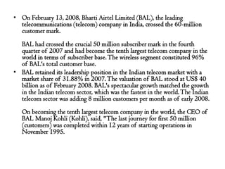 • On February 13, 2008, Bharti Airtel Limited (BAL), the leading
  telecommunications (telecom) company in India, crossed the 60-million
  customer mark.
  BAL had crossed the crucial 50 million subscriber mark in the fourth
  quarter of 2007 and had become the tenth largest telecom company in the
  world in terms of subscriber base. The wireless segment constituted 96%
  of BAL's total customer base.
• BAL retained its leadership position in the Indian telecom market with a
  market share of 31.88% in 2007. The valuation of BAL stood at US$ 40
  billion as of February 2008. BAL's spectacular growth matched the growth
  in the Indian telecom sector, which was the fastest in the world. The Indian
  telecom sector was adding 8 million customers per month as of early 2008.
   On becoming the tenth largest telecom company in the world, the CEO of
   BAL Manoj Kohli (Kohli), said, "The last journey for first 50 million
   (customers) was completed within 12 years of starting operations in
   November 1995.
 
