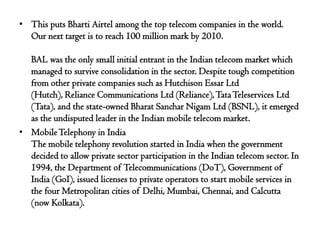 • This puts Bharti Airtel among the top telecom companies in the world.
  Our next target is to reach 100 million mark by 2010.

  BAL was the only small initial entrant in the Indian telecom market which
  managed to survive consolidation in the sector. Despite tough competition
  from other private companies such as Hutchison Essar Ltd
  (Hutch), Reliance Communications Ltd (Reliance), Tata Teleservices Ltd
  (Tata), and the state-owned Bharat Sanchar Nigam Ltd (BSNL), it emerged
  as the undisputed leader in the Indian mobile telecom market.
• Mobile Telephony in India
  The mobile telephony revolution started in India when the government
  decided to allow private sector participation in the Indian telecom sector. In
  1994, the Department of Telecommunications (DoT), Government of
  India (GoI), issued licenses to private operators to start mobile services in
  the four Metropolitan cities of Delhi, Mumbai, Chennai, and Calcutta
  (now Kolkata).
 