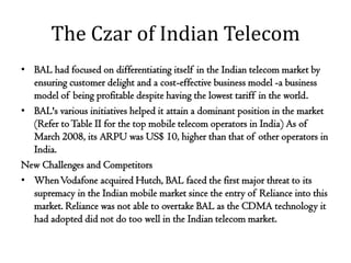 The Czar of Indian Telecom
• BAL had focused on differentiating itself in the Indian telecom market by
  ensuring customer delight and a cost-effective business model -a business
  model of being profitable despite having the lowest tariff in the world.
• BAL's various initiatives helped it attain a dominant position in the market
  (Refer to Table II for the top mobile telecom operators in India) As of
  March 2008, its ARPU was US$ 10, higher than that of other operators in
  India.
New Challenges and Competitors
• When Vodafone acquired Hutch, BAL faced the first major threat to its
  supremacy in the Indian mobile market since the entry of Reliance into this
  market. Reliance was not able to overtake BAL as the CDMA technology it
  had adopted did not do too well in the Indian telecom market.
 