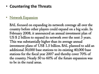 • Countering the Threats

• Network Expansion
  BAL focused on expanding its network coverage all over the
  country before other players could expand on a big scale. In
  February 2008, it announced an annual investment plan of
  US $ 2 billion to expand its network over the next 3 years.
  This was substantially higher than its average annual
  investment plans of US$ 1.5 billion. BAL planned to add an
  additional 30,000 base stations to its existing 40,000 base
  stations for the fiscal year 2007 and thereby cover 70% of
  the country. Nearly 50 to 60% of the future expansion was
  to be in the rural areas.
 