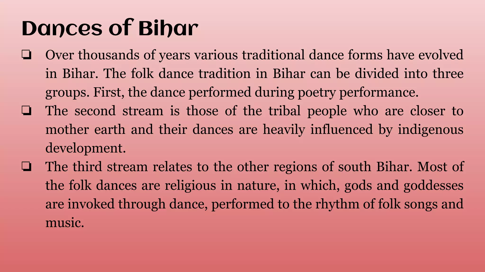 Dances of Bihar
❏ Over thousands of years various traditional dance forms have evolved
in Bihar. The folk dance tradition in Bihar can be divided into three
groups. First, the dance performed during poetry performance.
❏ The second stream is those of the tribal people who are closer to
mother earth and their dances are heavily influenced by indigenous
development.
❏ The third stream relates to the other regions of south Bihar. Most of
the folk dances are religious in nature, in which, gods and goddesses
are invoked through dance, performed to the rhythm of folk songs and
music.
 