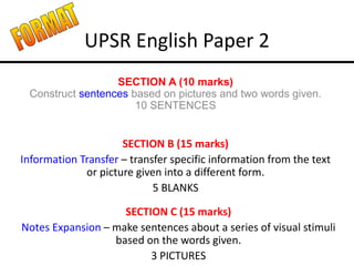 UPSR English Paper 2
SECTION A (10 marks)
Construct sentences based on pictures and two words given.
10 SENTENCES
SECTION B (15 marks)
Information Transfer – transfer specific information from the text
or picture given into a different form.
5 BLANKS
SECTION C (15 marks)
Notes Expansion – make sentences about a series of visual stimuli
based on the words given.
3 PICTURES
 
