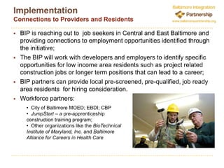 Implementing the BIPA central goal of the BIP is to facilitate, in partnership with area employers and developers, an integrated investment in both communities and residents by helping finance revitalization projects that provide employment opportunities or other benefits for low-income area residents.  The BIP seeks to build on and connect existing assets, infrastructure, and area community partners to accomplish this including:Anchor Institutions Transit Oriented Development Existing Investment/Market Strength Community Partners/Infrastructure (EBDI/CBP)BIP PartnersThe BIP can provide employers and developers:Project Development LendingConnections to Workforce Providers and Job Ready Area Residents  Co-Investment in Job Training