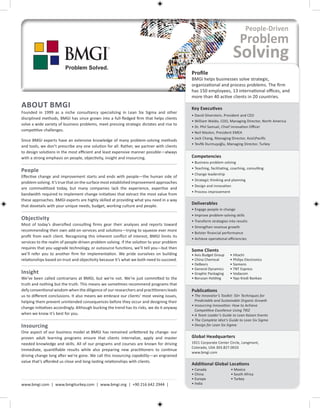 Profile
                                                                                            BMGI helps businesses solve strategic,
                                                                                            organizational and process problems. The firm
                                                                                            has 150 employees, 13 international offices, and
                                                                                            more than 40 active clients in 20 countries.
ABOUT BMGI                                                                                  Key Executives
Founded in 1999 as a niche consultancy specializing in Lean Six Sigma and other
                                                                                            • David Silverstein, President and CEO
disciplined methods, BMGI has since grown into a full-fledged firm that helps clients
                                                                                            • William Waldo, COO, Managing Director, North America
solve a wide variety of business problems, meet pressing strategic dictates and rise to
                                                                                            • Dr. Phil Samuel, Chief Innovation Officer
competitive challenges.
                                                                                            • Neil Maslen, President EMEA
                                                                                            • Jack Chang, Managing Director, AsiaPacific
Since BMGI experts have an extensive knowledge of many problem-solving methods
                                                                                            • Tevfik Durmuşoğlu, Managing Director, Turkey
and tools, we don’t prescribe any one solution for all. Rather, we partner with clients
to design solutions in the most efficient and least expensive manner possible—always
with a strong emphasis on people, objectivity, insight and insourcing.                      Competencies
                                                                                            • Business problem solving
                                                                                            • Teaching, facilitating, coaching, consulting
People
                                                                                            • Change leadership
Effective change and improvement starts and ends with people—the human side of
                                                                                            • Strategic thinking and planning
problem solving. It’s true that on the surface most established improvement approaches
                                                                                            • Design and innovation
are commoditized today, but many companies lack the experience, expertise and
                                                                                            • Process improvement
bandwidth required to implement change initiatives that extract the most value from
these approaches. BMGI experts are highly skilled at providing what you need in a way
                                                                                            Deliverables
that dovetails with your unique needs, budget, working culture and people.
                                                                                            • Engage people in change
                                                                                            • Improve problem-solving skills
Objectivity                                                                                 • Transform strategies into results
Most of today’s diversified consulting firms gear their analyses and reports toward
                                                                                            • Strengthen revenue growth
recommending their own add-on services and solutions—trying to squeeze ever more
                                                                                            • Bolster financial performance
profit from each client. Recognizing this inherent conflict of interest, BMGI limits its
                                                                                            • Achieve operational efficiencies
services to the realm of people-driven problem solving. If the solution to your problem
requires that you upgrade technology, or outsource functions, we’ll tell you—but then
                                                                                            Some Clients
we’ll refer you to another firm for implementation. We pride ourselves on building          • Avis Budget Group     • Hitachi
relationships based on trust and objectivity because it’s what we both need to succeed.     • China Chemical        • Philips Electronics
                                                                                            • DeBeers               • Siemens
                                                                                            • General Dynamics      • TNT Express
Insight                                                                                     • Graphic Packaging     • Vodacom
We’ve been called contrarians at BMGI, but we’re not. We’re just committed to the           • Borusan Holding       • Yapı Kredi Bankası
truth and nothing but the truth. This means we sometimes recommend programs that
defy conventional wisdom when the diligence of our researchers and practitioners leads      Publications
us to different conclusions. It also means we embrace our clients’ most vexing issues,      • The Innovator’s Toolkit: 50+ Techniques for
helping them prevent unintended consequences before they occur and designing their            Predictable and Sustainable Organic Growth
                                                                                            • Insourcing Innovation: How to Achieve
change initiatives accordingly. Although bucking the trend has its risks, we do it anyway
                                                                                              Competitive Excellence Using TRIZ
when we know it’s best for you.                                                             • A Team Leader’s Guide to Lean Kaizen Events
                                                                                            • The Complete Idiot’s Guide to Lean Six Sigma
Insourcing                                                                                  • Design for Lean Six Sigma
One aspect of our business model at BMGI has remained unfettered by change: our
proven adult learning programs ensure that clients internalize, apply and master            Global Headquarters
needed knowledge and skills. All of our programs and courses are known for driving          1921 Corporate Center Circle, Longmont,
                                                                                            Colorado, USA 303.827.0010
immediate, quantifiable results while also preparing new practitioners to continue
                                                                                            www.bmgi.com
driving change long after we’re gone. We call this insourcing capability—an engrained
value that’s afforded us close and long-lasting relationships with clients.
                                                                                            Additional Global Locations
                                                                                            • Canada                 • Mexico
                                                                                            • China                  • South Africa
                                                                                            • Europe                 • Turkey
www.bmgi.com | www.bmgiturkey.com | www.bmgi.org | +90 216 642 2944 |                       • India
 