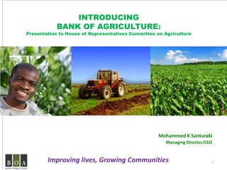 INTRODUCING
            BANK OF AGRICULTURE:
Presentation to House of Representatives Committee on Agriculture




                                                    Mohammed K Santuraki
                                                      Managing Director/CEO


        Improving lives, Growing Communities                              1
 