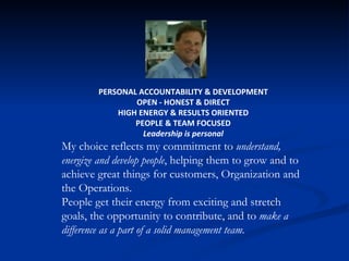 PERSONAL ACCOUNTABILITY & DEVELOPMENT OPEN - HONEST & DIRECT HIGH ENERGY & RESULTS ORIENTED PEOPLE & TEAM FOCUSED Leadership is personal My choice reflects my commitment to  understand, energize and develop people , helping them to grow and to achieve great things for customers, Organization and the Operations. People get their energy from exciting and stretch goals, the opportunity to contribute, and to  make a difference as a part of a solid management team. 