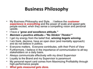 Business Philosophy My Business Philosophy and Style. . .I believe the  customer experience is everything   and the power of scale and speed gets people excited, when they sense a compelling vision and personal upside.  I have a “ grow and excellence attitude.”  Maintain a positive attitude—”No Stinkin’ Thinkin’” I get my energy from the belief that,  winning begets winning. I am frank, decisive, have an open door (and mentality approach) and do not believe in politics.  Everyone matters.  Everyone contributes, with their Point of View Furthermore, I believe in the importance of communication to all key stakeholders on a daily basis. Always communicate effectively with my direct Supervisor Loyalty to the Brand and my Supervisor is paramount My personal report card comes from Maximizing Profitability through high-performance people What gets measured gets done.   