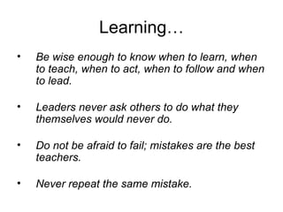 Learning… Be wise enough to know when to learn, when to teach, when to act, when to follow and when to lead. Leaders never ask others to do what they themselves would never do. Do not be afraid to fail; mistakes are the best teachers. Never repeat the same mistake. 