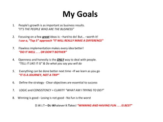 My Goals   People’s growth is as important as business results. “ IT’S THE PEOPLE WHO ARE THE BUSINESS” 2.  Focusing on a few  great  ideas is: –hard to do! But… –worth it! I use a, “Top 5” approach “IT WILL REALLY MAKE A DIFFERENCE”  Flawless implementation makes every idea better! “ DO IT WELL . . . OR DON’T BOTHER” 4.  Openness and honestly is the  ONLY  way to deal with people. “ TELL IT LIKE IT IS” & Do what you say you will do 5.  Everything can be done better next time –If we learn as you go “ IT IS A JOURNEY, NOT A TRIP” 6.  Define the strategy - Clear objectives are essential to success 7.  LOGIC and CONSISTENCY = CLARITY  “WHAT AM I TRYING TO DO?” 8.  Winning is good - Losing is not good - No fun is the worst  D.W.I.T— D o  W hatever  I t  T akes!  “WINNING AND HAVING FUN . . . IS BEST” 