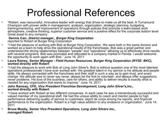 Professional References “ Robert, was resourceful, innovative leader with energy that drives to make us all the best. A Turnaround Champion with proven skills in management, analysis, organization, strategic planning, budgeting, training/mentoring, and improvement of operations through policies that promote a team-based work atmosphere, creative thinking, superior customer service and a positive effect for the corporate bottom level  Great asset to any company  Dennis Carr,  District manager,, Burger King Corporation reported to Robert at Burger King Corporation  “ I had the pleasure of working with Bob at Burger King Corporation. We were both in the same division and worked as a team to help drive the operational results of the franchisees. Bob was a great partner and understood the strong relationships between "people" and "operations" allowing us to effectively drive results with several programs. Bob was promoted and relocated to a company market in Florida. I would welcome the opportunity to work again with Bob.” June 19, 2011 Laura Ramey,  Senior Manager - Field Human Resources, Burger King Corporation (NYSE: BKC), worked directly with Robert   “ I had the pleasure to work with Bob at Long John Silver's. Bob is without question one of the most talented operations professionals I have ever worked with. His greatest talent in my opinion is his attitude and people skills. He always connected with the franchisee and their staff in such a way as to gain trust, and enact change. His attitude was to never say never, always be the first to volunteer, and always offer suggestions, never problems. His love of the business, care for others, and ability to deliver results is exactly what is needed for any organization that wants to improve.” June 14, 2011 John Ramsay, CFE,  Vice President Franchise Development, Long John Silver's,Inc., worked directly with Robert   “ I have worked with Robert at two different companies. In each case he was a tremendously successful and valued member of my operational staff. He had the unique ability to coach and mentor people to high performance delivering quality of service to customers, esprit de corps among his reports, and financial performance to the organization. Robert is a high value addition to any endeavor or organization.” June 14, 2011 Bruce Mosby,  Senior Vice President Operations, Long John Silvers Inc., managed Robert   