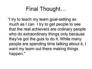 Final Thought… “I try to teach my team goal-setting as much as I can  I try to get people to see that the real achievers are ordinary people who do extraordinary things only because they've got the guts to do it. While many people are spending time talking about it, I want my team out there making things happen." 