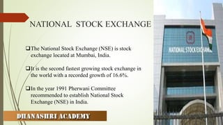 NATIONAL STOCK EXCHANGE
The National Stock Exchange (NSE) is stock
exchange located at Mumbai, India.
It is the second fastest growing stock exchange in
the world with a recorded growth of 16.6%.
In the year 1991 Pherwani Committee
recommended to establish National Stock
Exchange (NSE) in India.
 