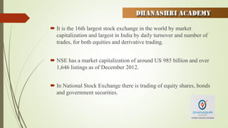  It is the 16th largest stock exchange in the world by market
capitalization and largest in India by daily turnover and number of
trades, for both equities and derivative trading.
 NSE has a market capitalization of around US 985 billion and over
1,646 listings as of December 2012.
 In National Stock Exchange there is trading of equity shares, bonds
and government securities.
 
