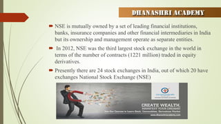  NSE is mutually owned by a set of leading financial institutions,
banks, insurance companies and other financial intermediaries in India
but its ownership and management operate as separate entities.
 In 2012, NSE was the third largest stock exchange in the world in
terms of the number of contracts (1221 million) traded in equity
derivatives.
 Presently there are 24 stock exchanges in India, out of which 20 have
exchanges National Stock Exchange (NSE)
 