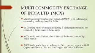 MULTI COMMODITY EXCHANGE
OF INDIA LTD (MCX)
 Multi Commodity Exchange of India Ltd (MCX) is an independent
commodity exchange based in India
 To facilitate online trading and clearing & settlement operations for
commodity futures across the country.
 MCX hold’s market share of over 80% of the Indian commodity
future market
 MCX is the world largest exchange in Silver, second largest in Gold,
Copper and Natural Gas, and third largest in Crude Oil Futures
 