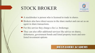 STOCK BROKER
 A stockbroker is person who is licensed to trade in shares.
 Brokers also have direct access to the share market and can act as an
agent in share transactions.
 For this service they charge a fee i.e. brokerage.
 They can also offer additional services like advice on shares,
debentures, government bonds and listed property trusts and non-
listed investment options
 