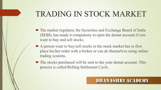 TRADING IN STOCK MARKET
 The market regulator, the Securities and Exchange Board of India
(SEBI), has made it compulsory to open the demat account if you
want to buy and sell stocks.
 A person want to buy/sell stocks in the stock market has to first
place his/her order with a broker or can do themselves using online
trading systems.
 The stocks purchased will be sent to the your demat account. This
process is called Rolling Settlement Cycle.
 