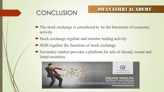 CONCLUSION
 The stock exchange is considered to be the barometer of economic
activity.
 Stock exchange regulate and monitor trading activity
 SEBI regulate the functions of stock exchange
 Secondary market provides a platform for sale of already issued and
listed securities.
 