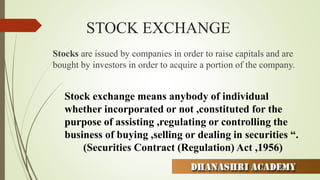 STOCK EXCHANGE
Stocks are issued by companies in order to raise capitals and are
bought by investors in order to acquire a portion of the company.
Stock exchange means anybody of individual
whether incorporated or not ,constituted for the
purpose of assisting ,regulating or controlling the
business of buying ,selling or dealing in securities “.
(Securities Contract (Regulation) Act ,1956)
 