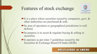 Features of stock exchange
It is a place where securities issued by companies, govt. &
other authorities are purchased & sold.
Its area of operation or geographical jurisdiction is well
defined.
Its purpose is to assist & regulate buying & selling in
securities.
It operates as per rules 7 guidelines issued by the
Securities & Exchange Board Of India (SEBI).
 