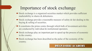 Importance of stock exchange
 Stock exchange is a organized securities market which provides sufficient
marketability to shares & debentures.
 Stock exchange provide a reasonable measure of safety & fair dealing in the
buying & selling of securities.
 It constitutes the prime centre through which bulk of investment activities
are conducted by individual & institutional operators.
 Stock exchange play an important part to speed up the process of economic
in the country.
 Stock exchange has been described as the pulse of the economy of the
country.
 