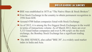 BSE was established in 1875 as “The Native Share & Stock Brokers”.
First Stock Exchange in the country to obtain permanent recognition in
1956 from GOI.
Around 4700 Indian companies listed with Stock Exchange.
As of 2012, it is among the five biggest Stock Exchanges in the world
in terms of transactions volume. As of March 2012, there are over
5,133 listed Indian companies and over 8,196 scrip's on the stock
exchange, the Bombay Stock Exchange has a significant trading
volume.
 The BSE SENSEX, also called "BSE 30", is a widely used market
index in India and Asia.
 