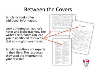 Between the Covers
Scholarly books offer additional
information.
Look at footnotes, author’s
notes and bibliographies. The
writer’s references can lead you
to additional resources of value
to your research.
Scholarly authors are experts in
their field. The resources they
use may be important to your
research.
 