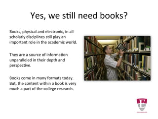 Books are necessary resources.
Books, physical and electronic, in all
scholarly disciplines still play an
important role in the academic world.
They are a source of information
unparalleled in their depth and
perspective.
Books come in many formats today.
But, the content within a book is very
much a part of the college research.
 