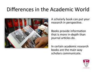 Differences in the Academic World
A scholarly book can put your
research into perspective.
Books provide information
that is more in-depth than
journal articles do.
In certain academic research
books are the main way
scholars communicate.
 