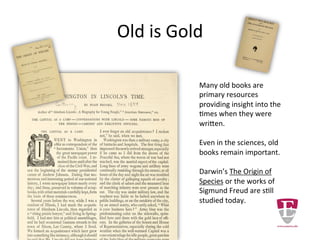 Old is Gold
Many old books are
primary resources
providing insight into the
times when they were
written.
Even in the sciences, old
books remain important.
Darwin’s The Origin of
Species or the works of
Sigmund Freud are still
studied today.
 