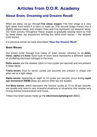 Articles from D.O.R. Academy 
About Brain, Dreaming and Dreams Recall 
2014- 11- 03 19:11:53 Adrian Culicencu 
When we sleep, we go t hrough f ive sleep stages. T he f irst st age is a very 
light sleep f rom which it is easy t o wake up. T he second st age moves int o a 
slight ly deeper sleep, and st ages t hree and f our represent our deepest sleep. 
Our brain act ivit y t hroughout t hese st ages is gradually slowing down so t hat 
by deep sleep, we experience not hing but delt a brain waves – t he slowest 
brain waves. 
In a previous art icle we have described “How Our Dreams Work”. 
Brain Waves 
Our brains cycle t hrough f our t ypes of brain waves, ref erred t o as delta, 
theta, alpha and beta. Each t ype of brain wave represent s a dif f erent speed 
of oscillat ing elect rical volt ages in t he brain. 
Delta waves are t he slowest (zero t o f our cycles per second) and are present 
in deep sleep. 
T heta waves (f our t o seven cycles per second) are present in st age one 
when we’re in light sleep. 
Alpha waves, operat ing at eight t o 13 cycles per second, occur during rapid 
eye movement (REM) sleep (as well as when we are awake). 
And Beta waves, which represent t he f ast est cycles at 13 t o 40 per second, 
are usually only seen in very st ressf ul sit uat ions or sit uat ions t hat require very 
st rong ment al concent rat ion and f ocus. 
T hese f our brain waves make up t he electroencephalogram (EEG). 
 