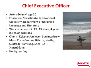 Chief Executive Officer Artem Zelenyi ,  age  30 Education: Shevchenko Kyiv National University, Department of Ukrainian   Language and Literature Work experience in PR:  13  years , 4  years in senior positions Clients :  Kyivstar , Unilever, Sun Interbrew, Mars, Союз-Виктан, Gillette,  Nestle , Suntrade,  Samsung,  Shell, BAT, Укрсиббанк  Hobby :  surfing   