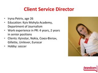 Client   Service Director Iryna Petriv ,  age  26 Education: Kyiv Mohyla Academy, Department of Journalism Work experience in PR:  4  years , 2  years in senior positions Clients :  Kyivstar ,  Nokia,  Союз-В іктан,  Gillette, Unilever, Eurocar Hobby :  soccer 
