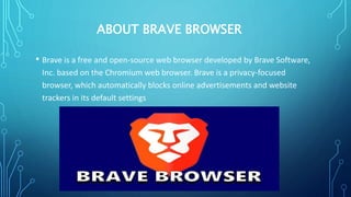 ABOUT BRAVE BROWSER
• Brave is a free and open-source web browser developed by Brave Software,
Inc. based on the Chromium web browser. Brave is a privacy-focused
browser, which automatically blocks online advertisements and website
trackers in its default settings
 