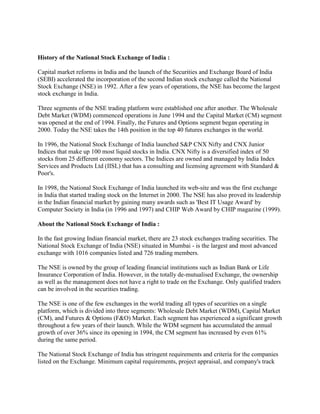 History of the National Stock Exchange of India :

Capital market reforms in India and the launch of the Securities and Exchange Board of India
(SEBI) accelerated the incorporation of the second Indian stock exchange called the National
Stock Exchange (NSE) in 1992. After a few years of operations, the NSE has become the largest
stock exchange in India.

Three segments of the NSE trading platform were established one after another. The Wholesale
Debt Market (WDM) commenced operations in June 1994 and the Capital Market (CM) segment
was opened at the end of 1994. Finally, the Futures and Options segment began operating in
2000. Today the NSE takes the 14th position in the top 40 futures exchanges in the world.

In 1996, the National Stock Exchange of India launched S&P CNX Nifty and CNX Junior
Indices that make up 100 most liquid stocks in India. CNX Nifty is a diversified index of 50
stocks from 25 different economy sectors. The Indices are owned and managed by India Index
Services and Products Ltd (IISL) that has a consulting and licensing agreement with Standard &
Poor's.

In 1998, the National Stock Exchange of India launched its web-site and was the first exchange
in India that started trading stock on the Internet in 2000. The NSE has also proved its leadership
in the Indian financial market by gaining many awards such as 'Best IT Usage Award' by
Computer Society in India (in 1996 and 1997) and CHIP Web Award by CHIP magazine (1999).

About the National Stock Exchange of India :

In the fast growing Indian financial market, there are 23 stock exchanges trading securities. The
National Stock Exchange of India (NSE) situated in Mumbai - is the largest and most advanced
exchange with 1016 companies listed and 726 trading members.

The NSE is owned by the group of leading financial institutions such as Indian Bank or Life
Insurance Corporation of India. However, in the totally de-mutualised Exchange, the ownership
as well as the management does not have a right to trade on the Exchange. Only qualified traders
can be involved in the securities trading.

The NSE is one of the few exchanges in the world trading all types of securities on a single
platform, which is divided into three segments: Wholesale Debt Market (WDM), Capital Market
(CM), and Futures & Options (F&O) Market. Each segment has experienced a significant growth
throughout a few years of their launch. While the WDM segment has accumulated the annual
growth of over 36% since its opening in 1994, the CM segment has increased by even 61%
during the same period.

The National Stock Exchange of India has stringent requirements and criteria for the companies
listed on the Exchange. Minimum capital requirements, project appraisal, and company's track
 
